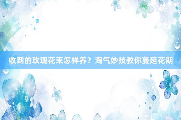 收到的玫瑰花束怎样养？淘气妙技教你蔓延花期