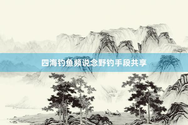 四海钓鱼频说念野钓手段共享