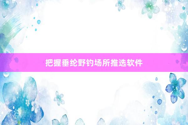 把握垂纶野钓场所推选软件